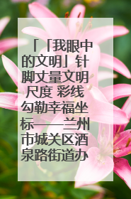 「我眼中的文明」针脚丈量文明尺度 彩线勾勒幸福坐标——兰州市城关区酒泉路街道办事处
