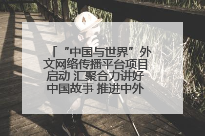 “中国与世界”外文网络传播平台项目启动 汇聚合力讲好中国故事 推进中外文明交流互鉴