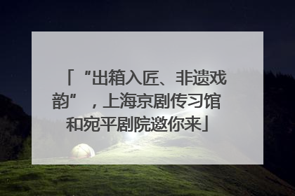 “出箱入匠、非遗戏韵”，上海京剧传习馆和宛平剧院邀你来
