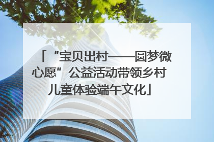 “宝贝出村——圆梦微心愿”公益活动带领乡村儿童体验端午文化
