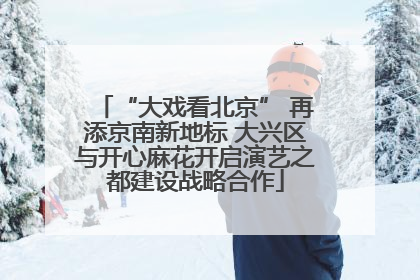 “大戏看北京” 再添京南新地标 大兴区与开心麻花开启演艺之都建设战略合作