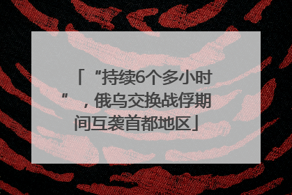“持续6个多小时”，俄乌交换战俘期间互袭首都地区