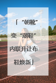 “朝靴”变“潮鞋”内联升让布鞋焕新