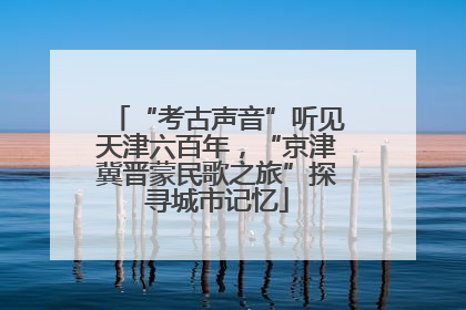 “考古声音”听见天津六百年，“京津冀晋蒙民歌之旅”探寻城市记忆