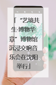 “艺境共生·博物华章”博物馆沉浸交响音乐会在沈阳举行