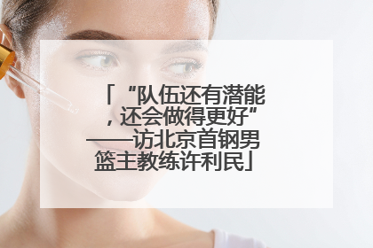 “队伍还有潜能，还会做得更好”——访北京首钢男篮主教练许利民