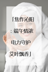 焦作沁阳：端午情浓 电力守护艾叶飘香