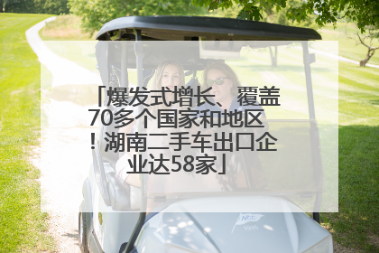 爆发式增长、覆盖70多个国家和地区！湖南二手车出口企业达58家