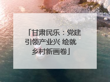 甘肃民乐：党建引领产业兴 绘就乡村新画卷