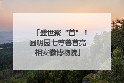 盛世聚“首”！圆明园七尊兽首亮相安徽博物院