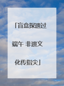 盲盒探遗过端午 非遗文化传指尖