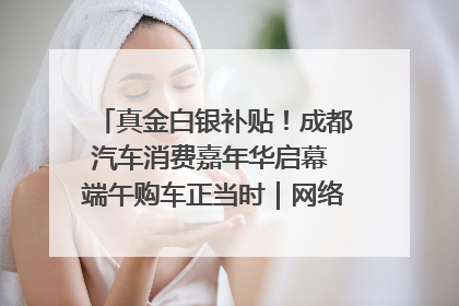 真金白银补贴！成都汽车消费嘉年华启幕 端午购车正当时｜网络中国节·端午