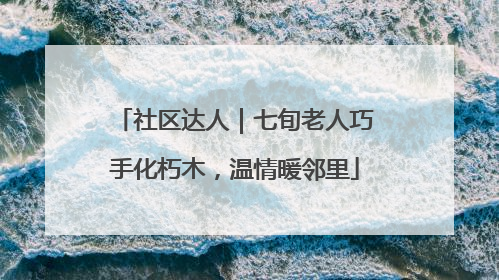 社区达人｜七旬老人巧手化朽木，温情暖邻里