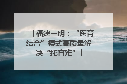 福建三明：“医育结合”模式高质量解决“托育难”