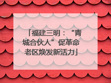 福建三明：“青城合伙人”促革命老区焕发新活力