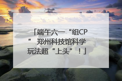 端午六一“组CP” 郑州科技馆科学玩法超“上头”！