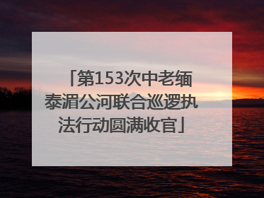 第153次中老缅泰湄公河联合巡逻执法行动圆满收官