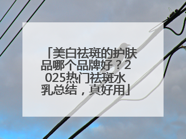 美白祛斑的护肤品哪个品牌好？2025热门祛斑水乳总结，真好用