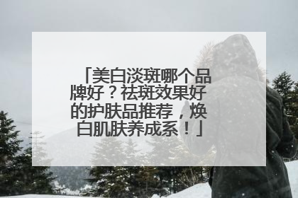 美白淡斑哪个品牌好？祛斑效果好的护肤品推荐，焕白肌肤养成系！