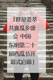 群星荟萃共襄瓜乡盛会 中国·东明第二十届西瓜节开幕式启幕