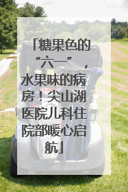 糖果色的“六一”，水果味的病房！尖山湖医院儿科住院部暖心启航