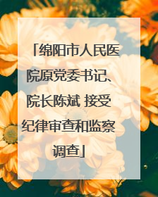 绵阳市人民医院原党委书记、院长陈斌 接受纪律审查和监察调查