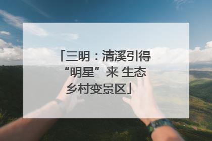 三明：清溪引得“明星”来 生态乡村变景区