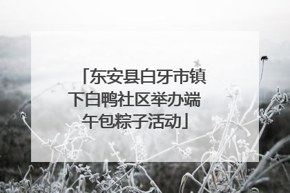 东安县白牙市镇下白鸭社区举办端午包粽子活动