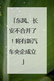 东风、长安不合并了！将有新汽车央企成立