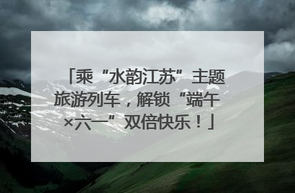 乘“水韵江苏”主题旅游列车，解锁“端午×六一”双倍快乐！