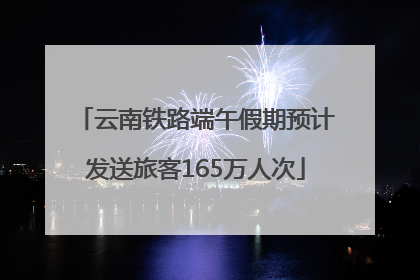 云南铁路端午假期预计发送旅客165万人次
