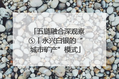 五链融合深观察⑤丨永兴白银的“城市矿产”模式