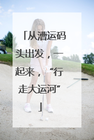 从漕运码头出发，一起来，“行走大运河”