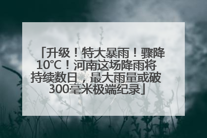 升级！特大暴雨！骤降10℃！河南这场降雨将持续数日，最大雨量或破300毫米极端纪录