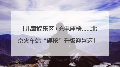 儿童娱乐区+充电座椅……北京火车站“硬核”升级迎暑运