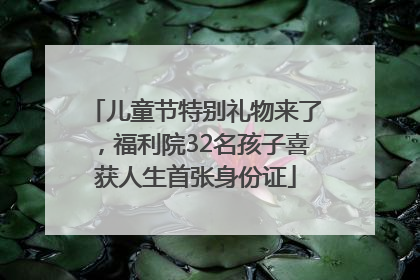儿童节特别礼物来了，福利院32名孩子喜获人生首张身份证