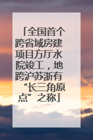 全国首个跨省域房建项目方厅水院竣工，地跨沪苏浙有“长三角原点”之称