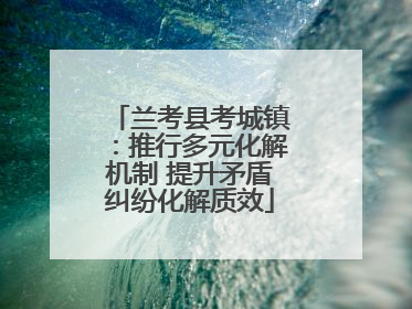 兰考县考城镇：推行多元化解机制 提升矛盾纠纷化解质效