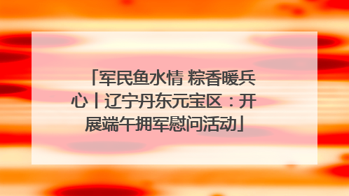 军民鱼水情 粽香暖兵心丨辽宁丹东元宝区：开展端午拥军慰问活动