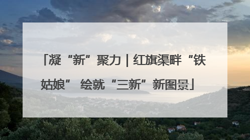 凝“新”聚力｜红旗渠畔“铁姑娘” 绘就“三新”新图景