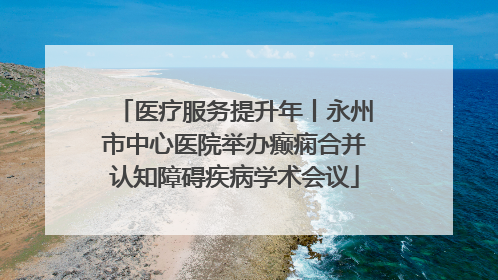 医疗服务提升年丨永州市中心医院举办癫痫合并认知障碍疾病学术会议