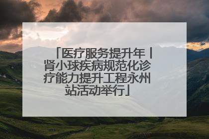 医疗服务提升年丨肾小球疾病规范化诊疗能力提升工程永州站活动举行