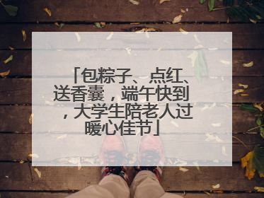包粽子、点红、送香囊，端午快到，大学生陪老人过暖心佳节