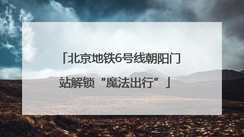 北京地铁6号线朝阳门站解锁“魔法出行”