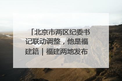 北京市两区纪委书记联动调整，他是福建籍｜福建两地发布一批人事消息