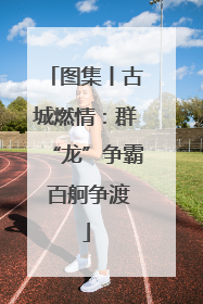图集丨古城燃情：群“龙”争霸 百舸争渡