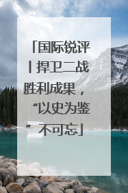 国际锐评丨捍卫二战胜利成果，“以史为鉴”不可忘