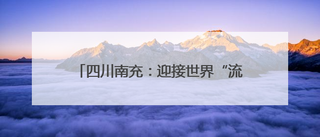 四川南充：迎接世界“流量” 文旅融合奔赴“国际范”｜话锦绣·说安逸