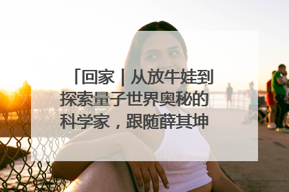 回家｜从放牛娃到探索量子世界奥秘的科学家，跟随薛其坤重访梦想起点