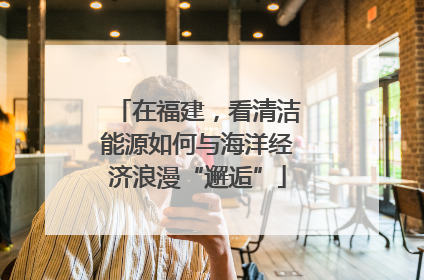 在福建，看清洁能源如何与海洋经济浪漫“邂逅”